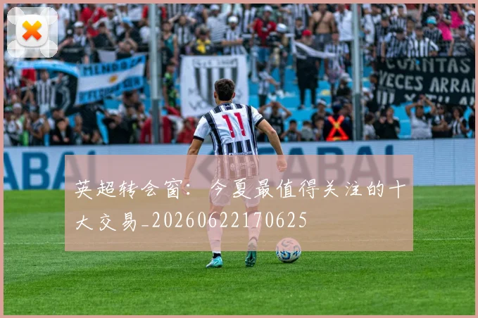 英超转会窗：今夏最值得关注的十大交易_20260622170625