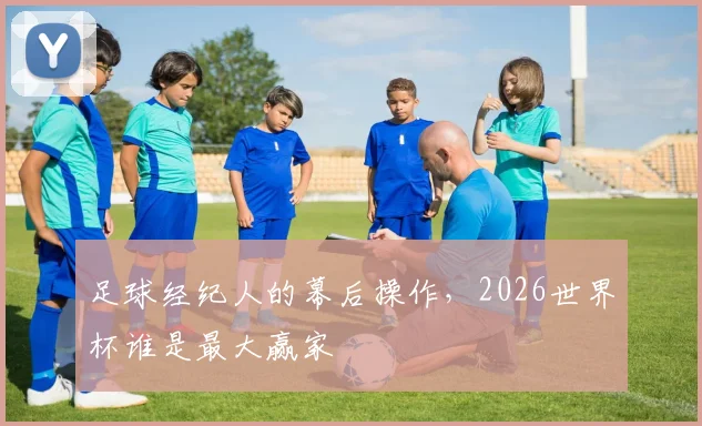足球经纪人的幕后操作，2026世界杯谁是最大赢家