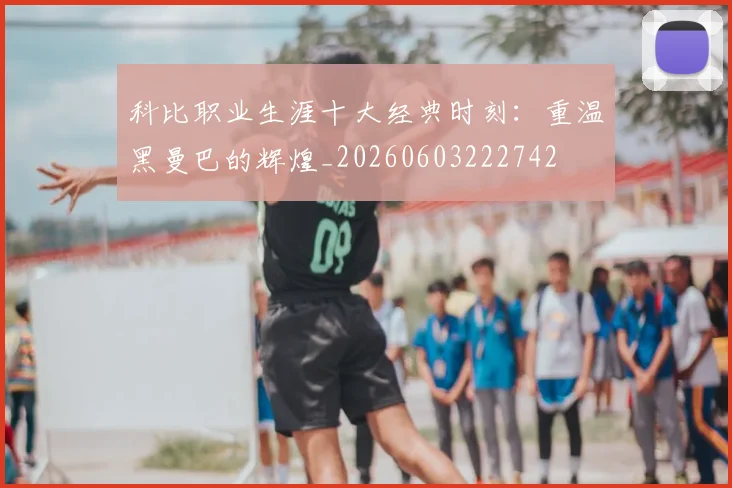 科比职业生涯十大经典时刻：重温黑曼巴的辉煌_20260603222742
