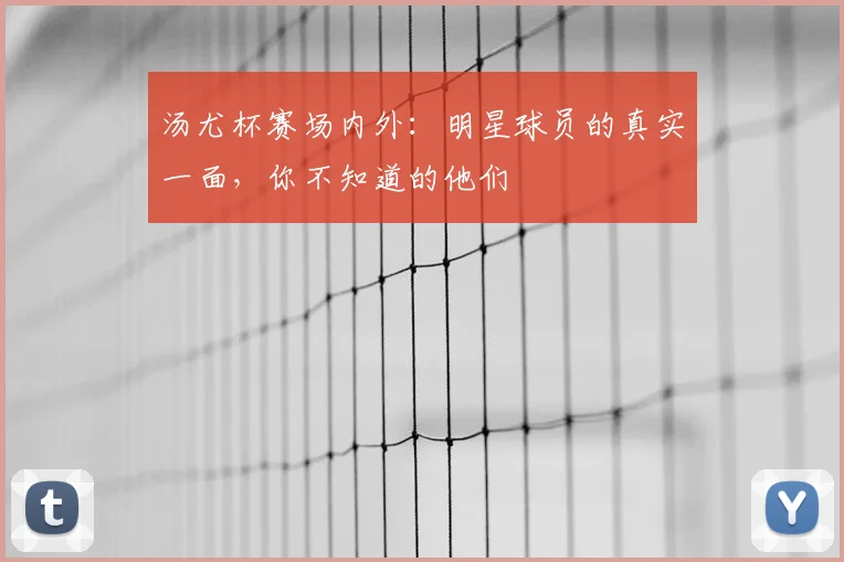 汤尤杯赛场内外:明星球员的真实一面,你不知道的他们