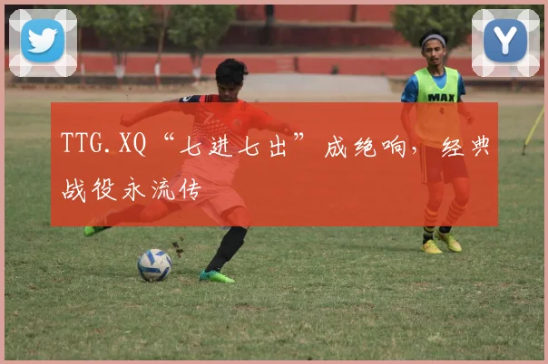 TTG.XQ“七进七出”成绝响，经典战役永流传