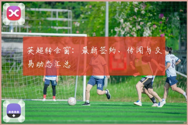 英超转会窗：最新签约、传闻与交易动态汇总